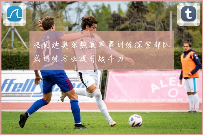 格瓦迪奥尔热衷军事训练探索部队式训练方法提升战斗力