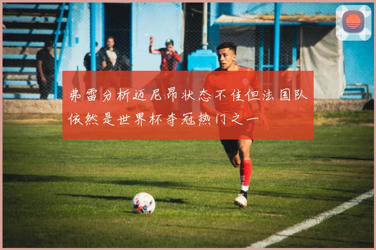 弗雷分析迈尼昂状态不佳但法国队依然是世界杯夺冠热门之一