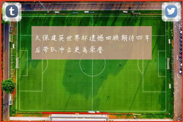 久保建英世界杯遗憾回顾期待四年后带队冲击更高荣誉