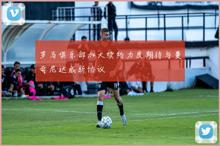 罗马俱乐部加大续约力度期待与曼奇尼达成新协议
