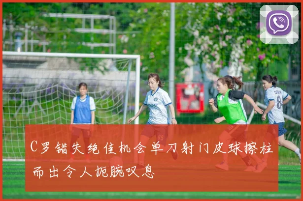 C罗错失绝佳机会单刀射门皮球擦柱而出令人扼腕叹息