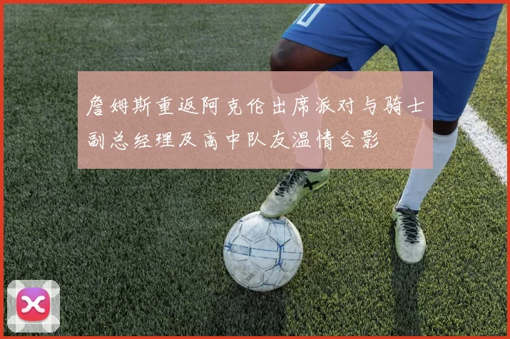 詹姆斯重返阿克伦出席派对与骑士副总经理及高中队友温情合影