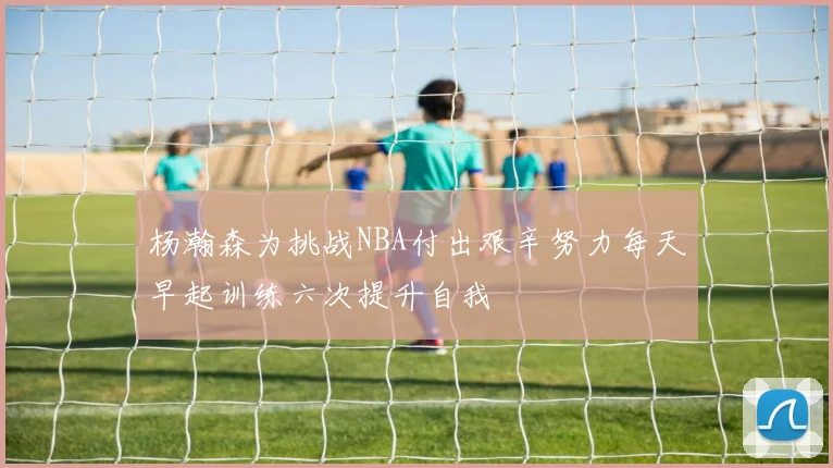 杨瀚森为挑战NBA付出艰辛努力每天早起训练六次提升自我