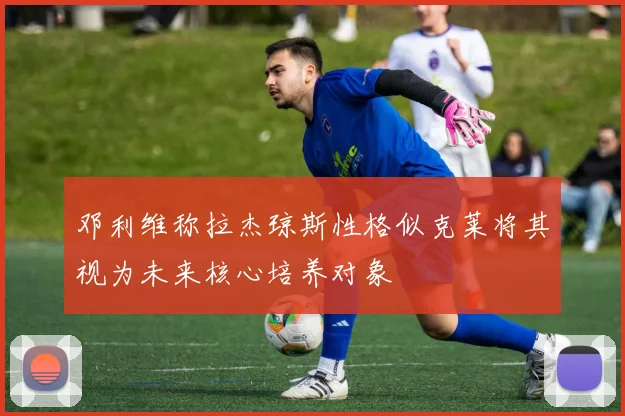 邓利维称拉杰琼斯性格似克莱将其视为未来核心培养对象