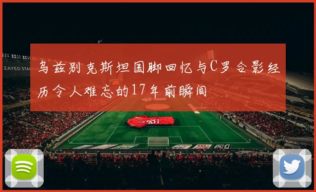 乌兹别克斯坦国脚回忆与C罗合影经历令人难忘的17年前瞬间