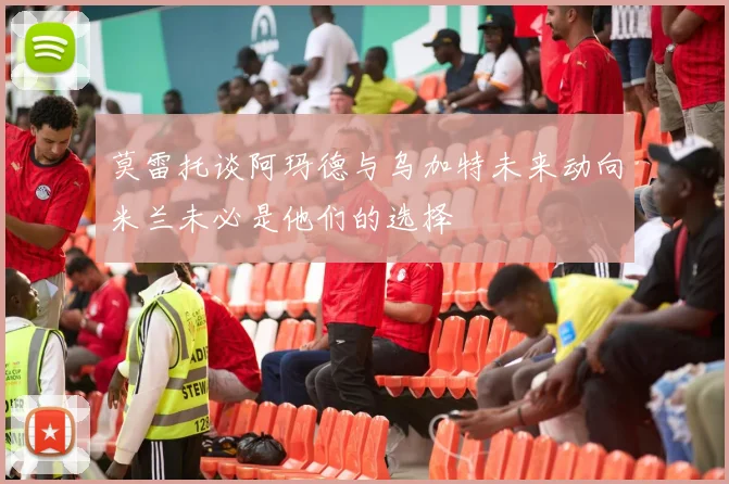 莫雷托谈阿玛德与乌加特未来动向米兰未必是他们的选择