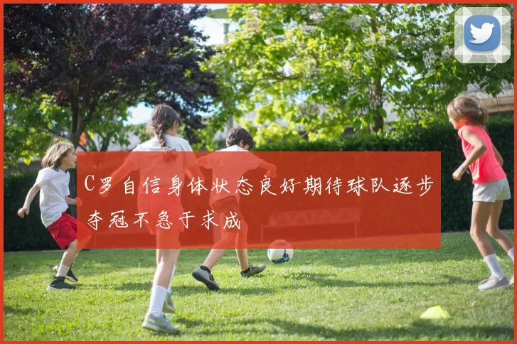 C罗自信身体状态良好期待球队逐步夺冠不急于求成