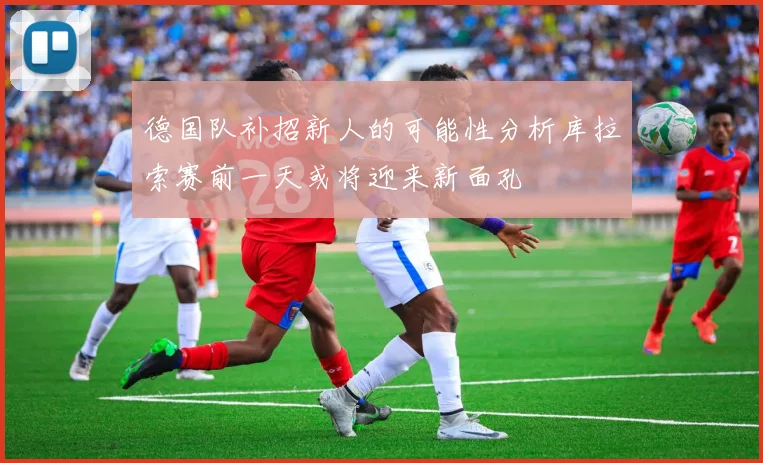德国队补招新人的可能性分析库拉索赛前一天或将迎来新面孔