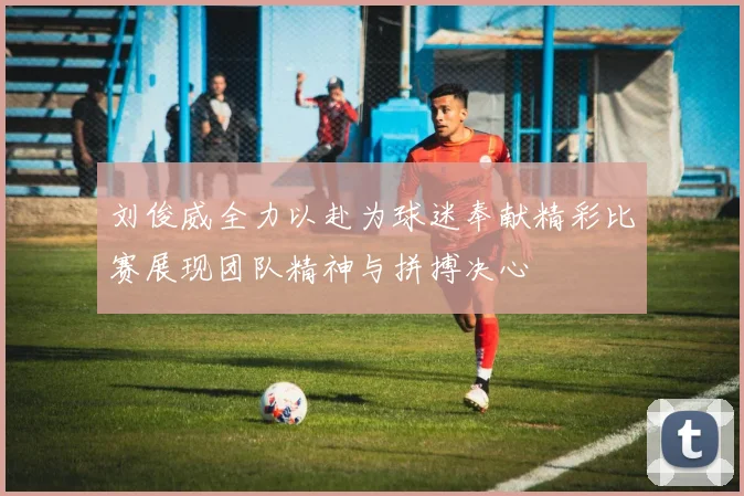 刘俊威全力以赴为球迷奉献精彩比赛展现团队精神与拼搏决心
