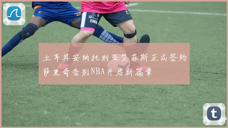 土耳其安纳托利亚艾菲斯正式签约萨里奇告别NBA开启新篇章