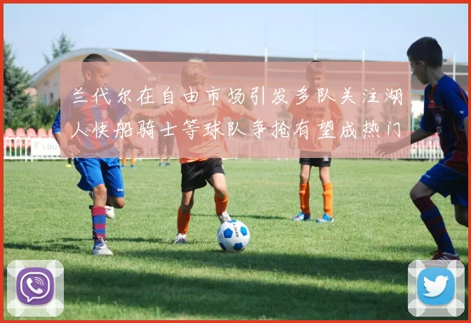 兰代尔在自由市场引发多队关注湖人快船骑士等球队争抢有望成热门球员