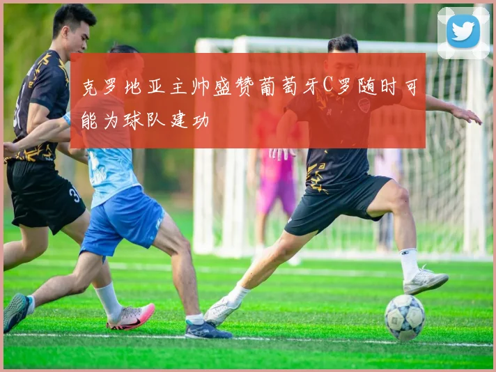 克罗地亚主帅盛赞葡萄牙C罗随时可能为球队建功
