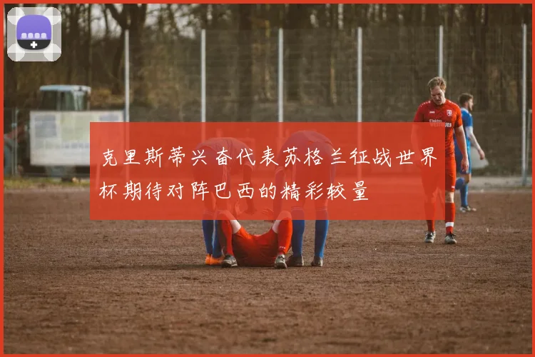 克里斯蒂兴奋代表苏格兰征战世界杯期待对阵巴西的精彩较量
