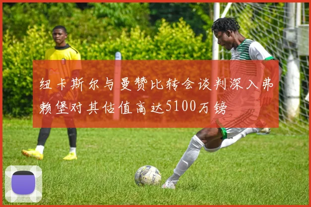 纽卡斯尔与曼赞比转会谈判深入弗赖堡对其估值高达5100万镑