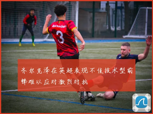 齐尔克泽在英超表现不佳技术型前锋难以应对激烈对抗