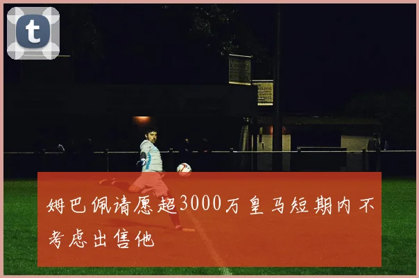 姆巴佩请愿超3000万皇马短期内不考虑出售他