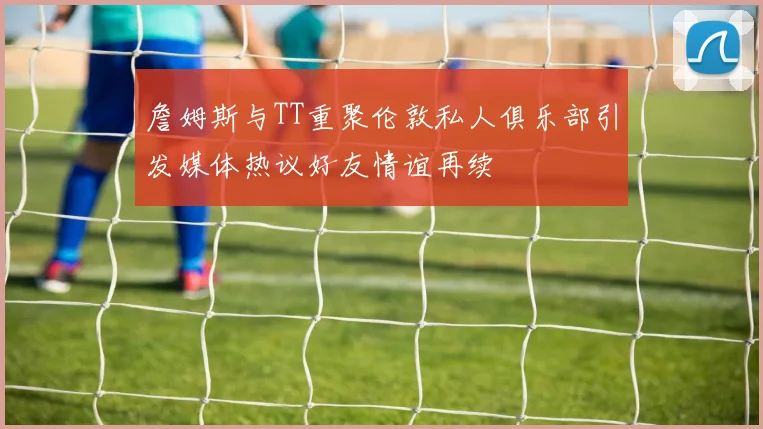 詹姆斯与TT重聚伦敦私人俱乐部引发媒体热议好友情谊再续