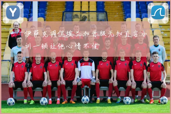 伊萨克调侃埃兰加晋级无知直言小训一顿让他心情不佳