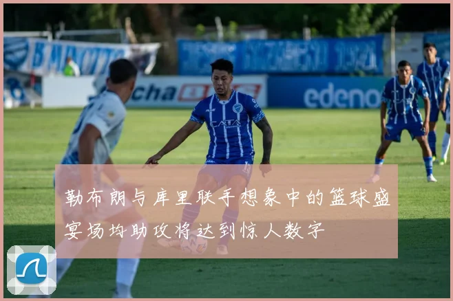 勒布朗与库里联手想象中的篮球盛宴场均助攻将达到惊人数字