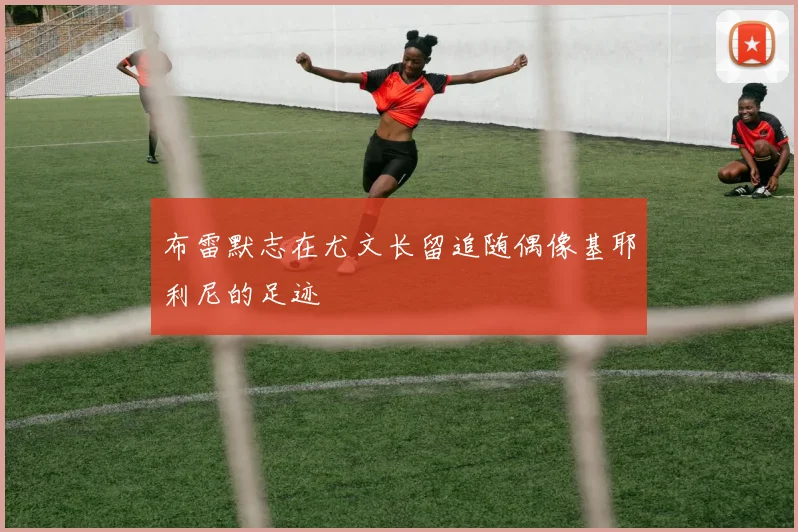 布雷默志在尤文长留追随偶像基耶利尼的足迹
