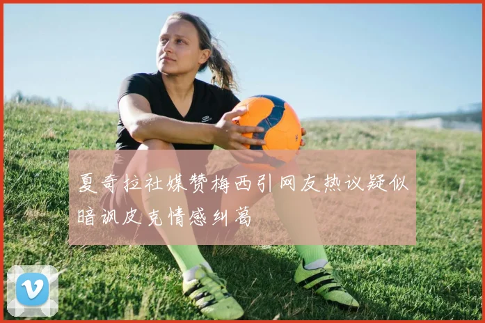 夏奇拉社媒赞梅西引网友热议疑似暗讽皮克情感纠葛