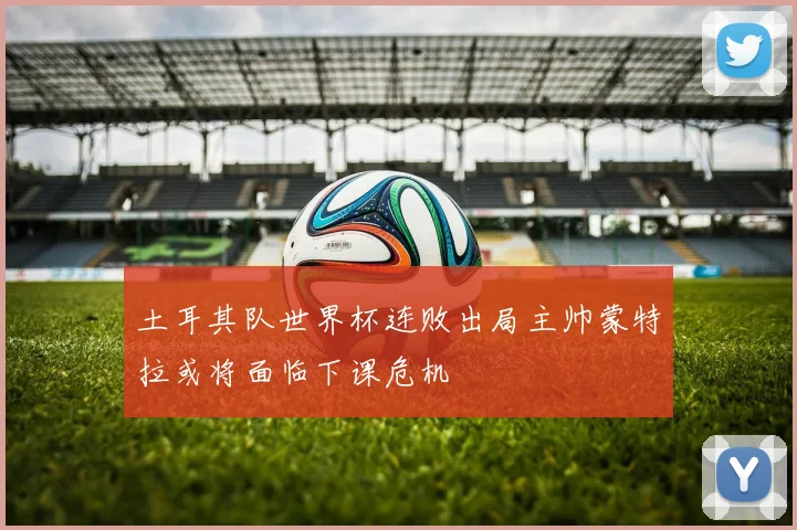 土耳其队世界杯连败出局主帅蒙特拉或将面临下课危机
