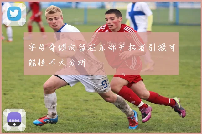 字母哥倾向留在东部开拓者引援可能性不大分析