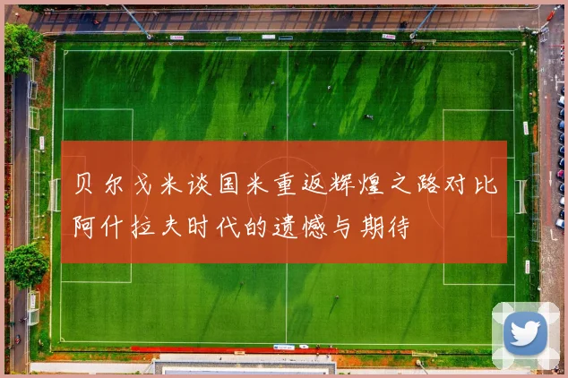 贝尔戈米谈国米重返辉煌之路对比阿什拉夫时代的遗憾与期待