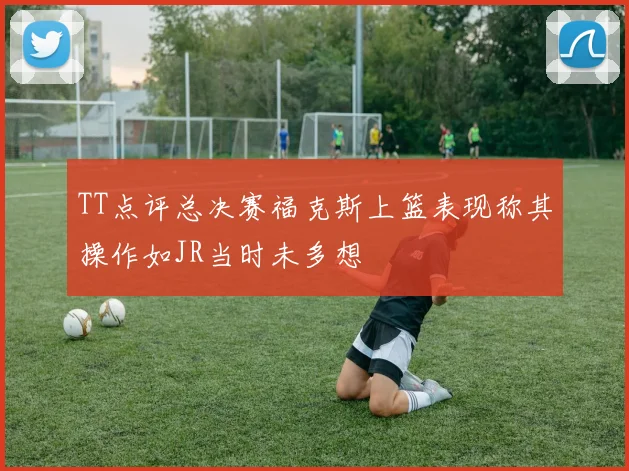 TT点评总决赛福克斯上篮表现称其操作如JR当时未多想