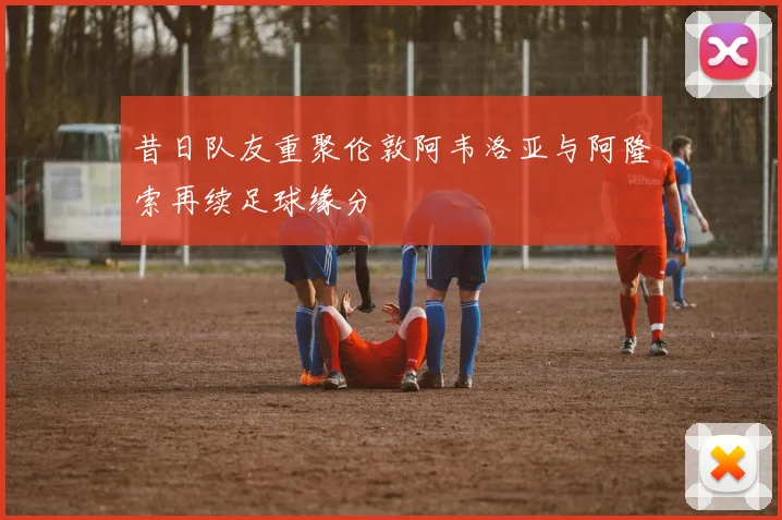 昔日队友重聚伦敦阿韦洛亚与阿隆索再续足球缘分