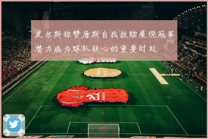 皮尔斯称赞唐斯自我救赎展现冠军潜力成为球队核心的重要时刻